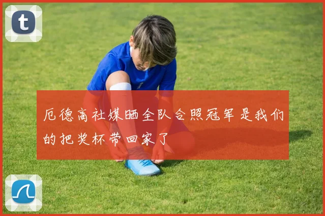 厄德高社媒晒全队合照冠军是我们的把奖杯带回家了