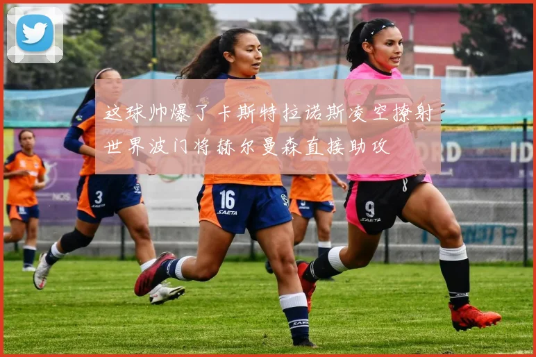 这球帅爆了卡斯特拉诺斯凌空撩射世界波门将赫尔曼森直接助攻