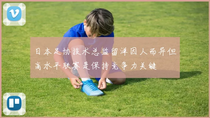 日本足协技术总监留洋因人而异但高水平联赛是保持竞争力关键