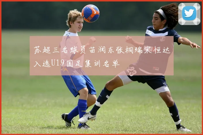 苏超三名球员苗润东张桐瑞宋恒达入选U19国足集训名单