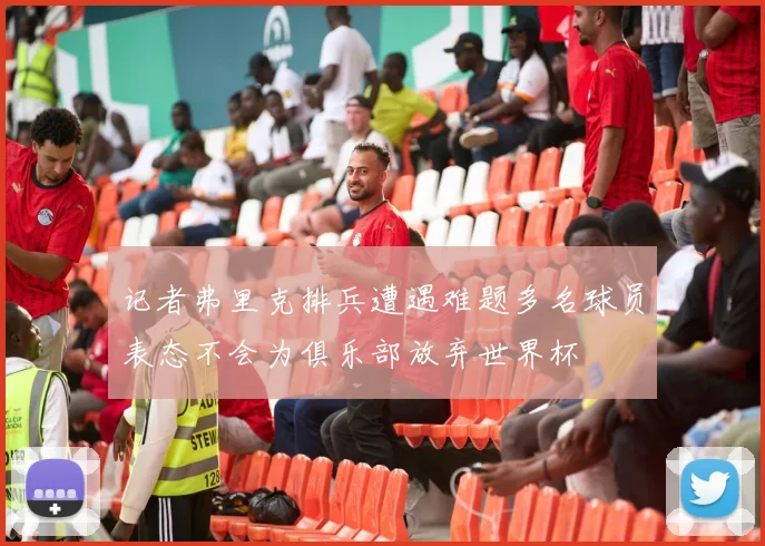 记者弗里克排兵遭遇难题多名球员表态不会为俱乐部放弃世界杯